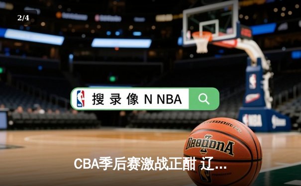 CBA季后赛激战正酣 辽宁本钢加时险胜广东宏远总分2-1领先 - 2