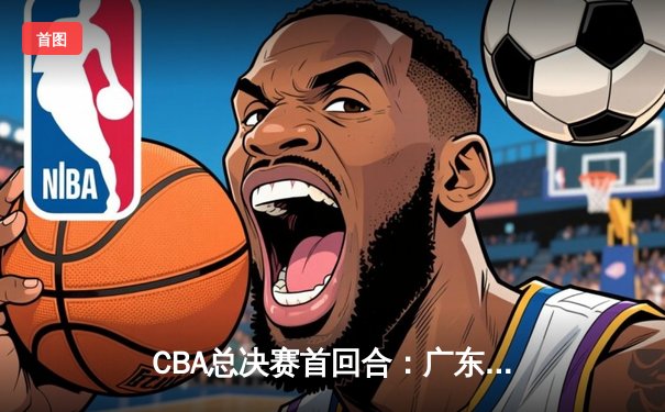 CBA总决赛首回合：广东队加时险胜辽宁，赵睿狂砍38分成关键先生