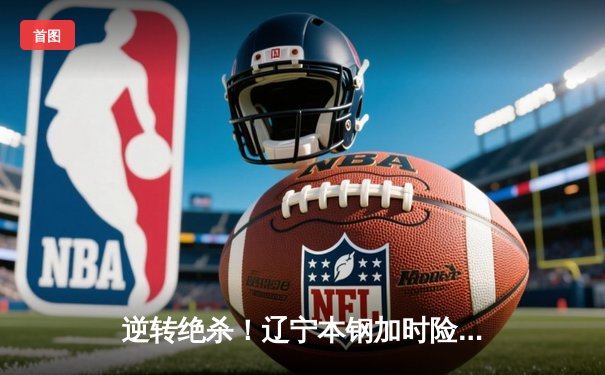 逆转绝杀！辽宁本钢加时险胜广东宏远，赵继伟33分创造历史