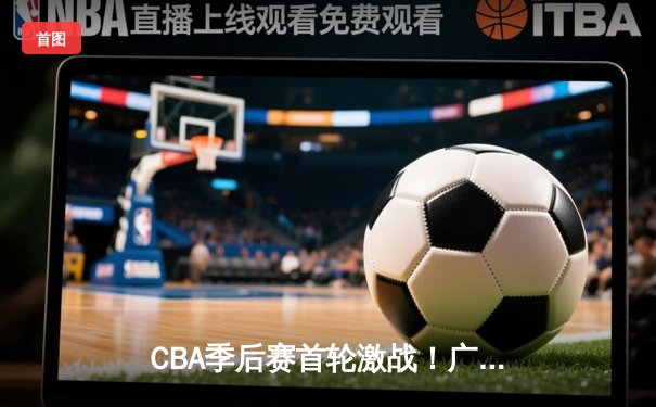 CBA季后赛首轮激战！广东队加时险胜辽宁，易建联30+15统治内线