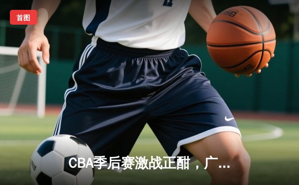 CBA季后赛激战正酣，广东宏远主场绝杀浙江稠州，系列赛2-1领先