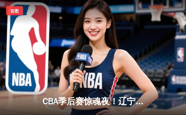 CBA季后赛惊魂夜！辽宁本钢加时逆转广东宏远，赵继伟砍35分创生涯新高