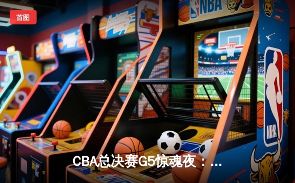 CBA总决赛G5惊魂夜：辽宁本钢加时逆转广东宏远，赵继伟砍下33分加冕FMVP